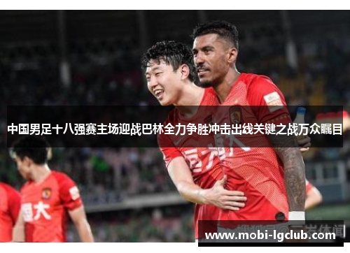 中国男足十八强赛主场迎战巴林全力争胜冲击出线关键之战万众瞩目