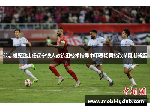 范志毅受邀出任辽宁铁人教练组技术指导中甲赛场再掀改革风潮新篇