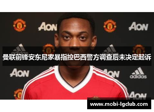 曼联前锋安东尼家暴指控巴西警方调查后未决定起诉